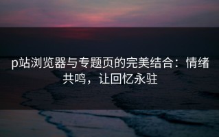 p站浏览器与专题页的完美结合：情绪共鸣，让回忆永驻