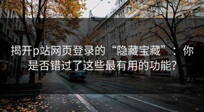 揭开p站网页登录的“隐藏宝藏”：你是否错过了这些最有用的功能？