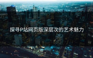 探寻P站网页版深层次的艺术魅力