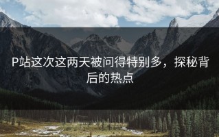 P站这次这两天被问得特别多，探秘背后的热点