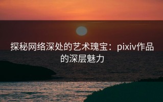 探秘网络深处的艺术瑰宝：pixiv作品的深层魅力