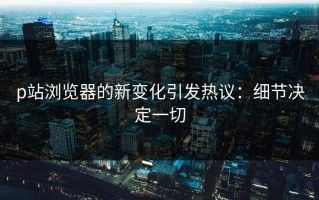 p站浏览器的新变化引发热议：细节决定一切