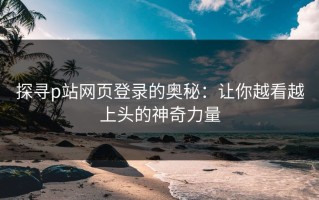 探寻p站网页登录的奥秘：让你越看越上头的神奇力量