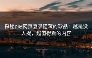 探秘p站网页登录隐藏的珍品：越是没人提，越值得看的内容