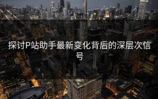 探讨P站助手最新变化背后的深层次信号