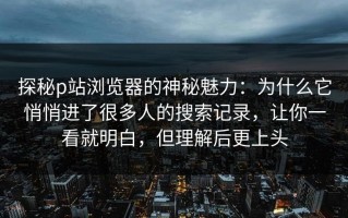 探秘p站浏览器的神秘魅力：为什么它悄悄进了很多人的搜索记录，让你一看就明白，但理解后更上头