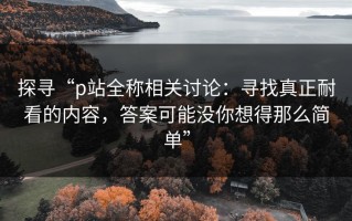 探寻“p站全称相关讨论：寻找真正耐看的内容，答案可能没你想得那么简单”