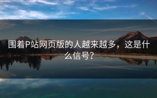 围着P站网页版的人越来越多，这是什么信号？