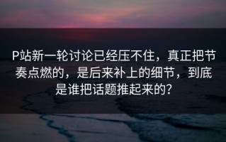 P站新一轮讨论已经压不住，真正把节奏点燃的，是后来补上的细节，到底是谁把话题推起来的？