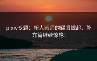pixiv专题：新人画师的耀眼崛起，补充篇继续惊艳！