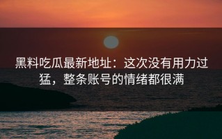 黑料吃瓜最新地址：这次没有用力过猛，整条账号的情绪都很满