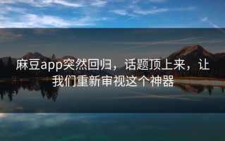 麻豆app突然回归，话题顶上来，让我们重新审视这个神器