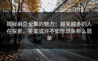 揭秘麻豆全集的魅力：越来越多的人在探索，答案或许不如你想象那么简单