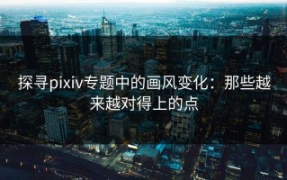 探寻pixiv专题中的画风变化：那些越来越对得上的点