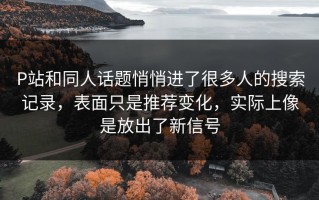 P站和同人话题悄悄进了很多人的搜索记录，表面只是推荐变化，实际上像是放出了新信号