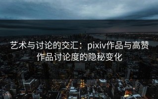 艺术与讨论的交汇：pixiv作品与高赞作品讨论度的隐秘变化