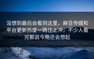 没想到最后会看到这里，麻豆传媒和平台更新热度一路往上冲，不少人看完都说今晚还会想起