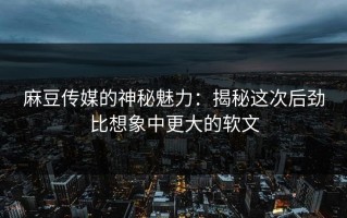 麻豆传媒的神秘魅力：揭秘这次后劲比想象中更大的软文