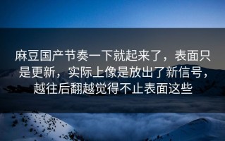 麻豆国产节奏一下就起来了，表面只是更新，实际上像是放出了新信号，越往后翻越觉得不止表面这些