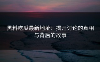 黑料吃瓜最新地址：揭开讨论的真相与背后的故事
