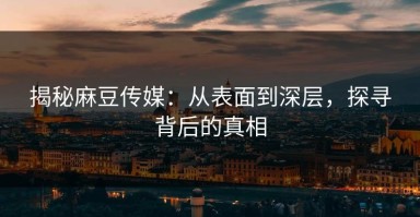 揭秘麻豆传媒：从表面到深层，探寻背后的真相