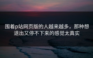 围着p站网页版的人越来越多，那种想退出又停不下来的感觉太真实