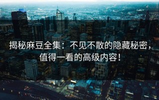 揭秘麻豆全集：不见不散的隐藏秘密，值得一看的高级内容！