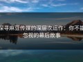 探寻麻豆传媒的深层次运作：你不能忽视的幕后故事