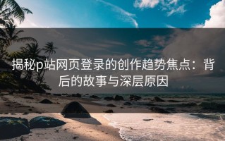 揭秘p站网页登录的创作趋势焦点：背后的故事与深层原因