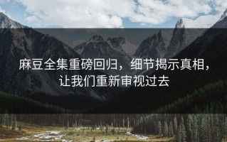麻豆全集重磅回归，细节揭示真相，让我们重新审视过去