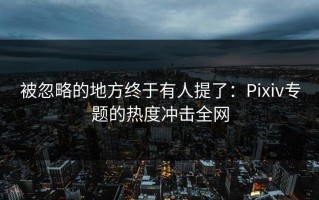 被忽略的地方终于有人提了：Pixiv专题的热度冲击全网