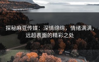 探秘麻豆传媒：深情绵绵，情绪满满，远超表面的精彩之处