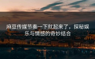 麻豆传媒节奏一下就起来了，探秘娱乐与情感的奇妙结合