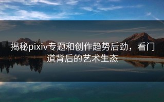 揭秘pixiv专题和创作趋势后劲，看门道背后的艺术生态