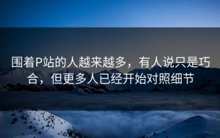 围着P站的人越来越多，有人说只是巧合，但更多人已经开始对照细节