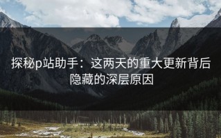 探秘p站助手：这两天的重大更新背后隐藏的深层原因