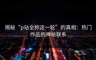 揭秘“p站全称这一轮”的真相：热门作品的神秘联系