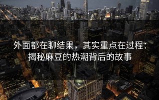 外面都在聊结果，其实重点在过程：揭秘麻豆的热潮背后的故事