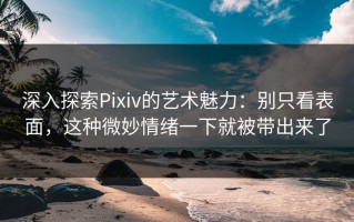 深入探索Pixiv的艺术魅力：别只看表面，这种微妙情绪一下就被带出来了