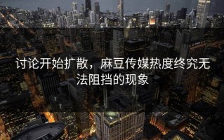 讨论开始扩散，麻豆传媒热度终究无法阻挡的现象