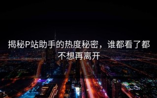 揭秘P站助手的热度秘密，谁都看了都不想再离开