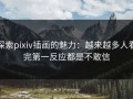 探索pixiv插画的魅力：越来越多人看完第一反应都是不敢信