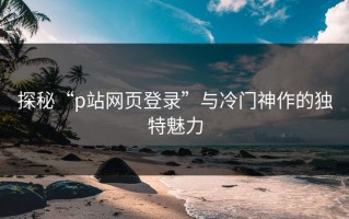 探秘“p站网页登录”与冷门神作的独特魅力