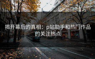 揭开幕后的真相：p站助手和热门作品的关注热点