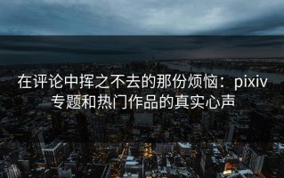 在评论中挥之不去的那份烦恼：pixiv专题和热门作品的真实心声