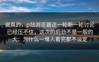 说真的，p站浏览器这一轮新一轮讨论已经压不住，这次的后劲不是一般的大：为什么一堆人看完都不淡定