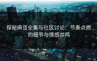 探秘麻豆全集与社区讨论：节奏点燃的细节与情感共鸣