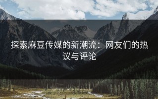 探索麻豆传媒的新潮流：网友们的热议与评论