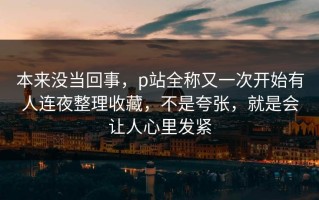本来没当回事，p站全称又一次开始有人连夜整理收藏，不是夸张，就是会让人心里发紧