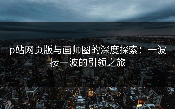 p站网页版与画师圈的深度探索：一波接一波的引领之旅-第1张图片-p站助手短视频 - p站搬运工影视网